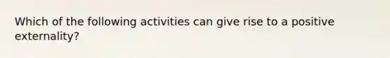 Which of the following activities can give rise to a positive externality?