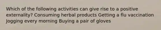 Which of the following activities can give rise to a positive externality? Consuming herbal products Getting a flu vaccination Jogging every morning Buying a pair of gloves