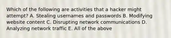 Which of the following are activities that a hacker might attempt? A. Stealing usernames and passwords B. Modifying website content C. Disrupting network communications D. Analyzing network traffic E. All of the above