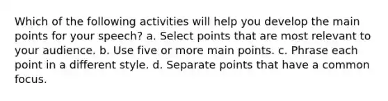 Which of the following activities will help you develop the main points for your speech? a. Select points that are most relevant to your audience. b. Use five or more main points. c. Phrase each point in a different style. d. Separate points that have a common focus.