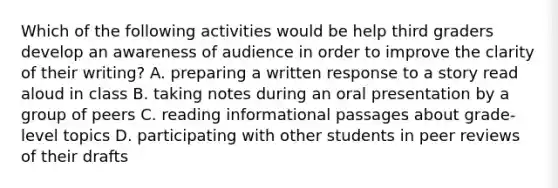 Which of the following activities would be help third graders develop an awareness of audience in order to improve the clarity of their writing? A. preparing a written response to a story read aloud in class B. taking notes during an oral presentation by a group of peers C. reading informational passages about grade-level topics D. participating with other students in peer reviews of their drafts