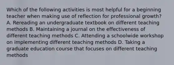 Which of the following activities is most helpful for a beginning teacher when making use of reflection for professional growth? A. Rereading an undergraduate textbook on different teaching methods B. Maintaining a journal on the effectiveness of different teaching methods C. Attending a schoolwide workshop on implementing different teaching methods D. Taking a graduate education course that focuses on different teaching methods