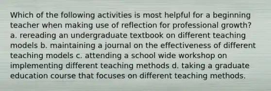 Which of the following activities is most helpful for a beginning teacher when making use of reflection for professional growth? a. rereading an undergraduate textbook on different teaching models b. maintaining a journal on the effectiveness of different teaching models c. attending a school wide workshop on implementing different teaching methods d. taking a graduate education course that focuses on different teaching methods.