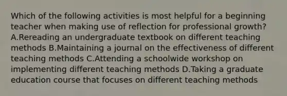 Which of the following activities is most helpful for a beginning teacher when making use of reflection for professional growth? A.Rereading an undergraduate textbook on different teaching methods B.Maintaining a journal on the effectiveness of different teaching methods C.Attending a schoolwide workshop on implementing different teaching methods D.Taking a graduate education course that focuses on different teaching methods