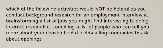 which of the following activities would NOT be helpful as you conduct background research for an employment interview a. brainstorming a list of jobs you might find interesting b. doing internet research c. compiling a list of people who can tell you more about your chosen field d. cold-calling companies to ask about openings