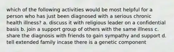 which of the following activities would be most helpful for a person who has just been diagnosed with a serious chronic health illness? a. discuss it with religious leader on a confidential basis b. join a support group of others with the same illness c. share the diagnosis with friends to gain sympathy and support d. tell extended family incase there is a genetic component