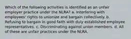 Which of the following activities is identified as an unfair employer practice under the NLRA? a. Interfering with employees' rights to unionize and bargain collectively. b. Refusing to bargain in good faith with duly established employee representatives. c. Discriminating against union members. d. All of these are unfair practices under the NLRA.