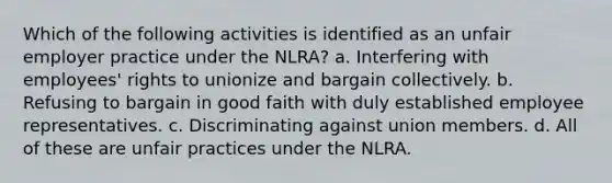 Which of the following activities is identified as an unfair employer practice under the NLRA? a. Interfering with employees' rights to unionize and bargain collectively. b. Refusing to bargain in good faith with duly established employee representatives. c. Discriminating against union members. d. All of these are unfair practices under the NLRA.