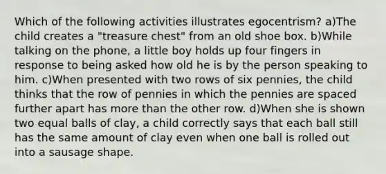 Which of the following activities illustrates egocentrism? a)The child creates a "treasure chest" from an old shoe box. b)While talking on the phone, a little boy holds up four fingers in response to being asked how old he is by the person speaking to him. c)When presented with two rows of six pennies, the child thinks that the row of pennies in which the pennies are spaced further apart has more than the other row. d)When she is shown two equal balls of clay, a child correctly says that each ball still has the same amount of clay even when one ball is rolled out into a sausage shape.