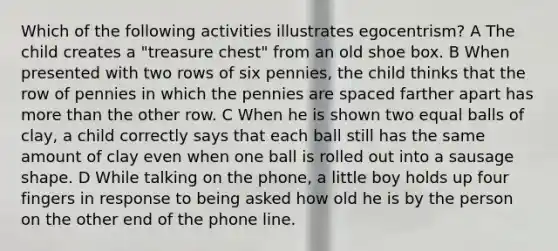 Which of the following activities illustrates egocentrism? A The child creates a "treasure chest" from an old shoe box. B When presented with two rows of six pennies, the child thinks that the row of pennies in which the pennies are spaced farther apart has <a href='https://www.questionai.com/knowledge/keWHlEPx42-more-than' class='anchor-knowledge'>more than</a> the other row. C When he is shown two equal balls of clay, a child correctly says that each ball still has the same amount of clay even when one ball is rolled out into a sausage shape. D While talking on the phone, a little boy holds up four fingers in response to being asked how old he is by the person on the other end of the phone line.