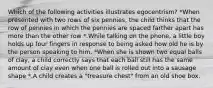 Which of the following activities illustrates egocentrism? *When presented with two rows of six pennies, the child thinks that the row of pennies in which the pennies are spaced farther apart has more than the other row *.While talking on the phone, a little boy holds up four fingers in response to being asked how old he is by the person speaking to him. *When she is shown two equal balls of clay, a child correctly says that each ball still has the same amount of clay even when one ball is rolled out into a sausage shape *.A child creates a "treasure chest" from an old shoe box.