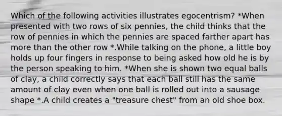 Which of the following activities illustrates egocentrism? *When presented with two rows of six pennies, the child thinks that the row of pennies in which the pennies are spaced farther apart has more than the other row *.While talking on the phone, a little boy holds up four fingers in response to being asked how old he is by the person speaking to him. *When she is shown two equal balls of clay, a child correctly says that each ball still has the same amount of clay even when one ball is rolled out into a sausage shape *.A child creates a "treasure chest" from an old shoe box.