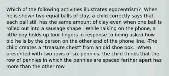 Which of the following activities illustrates egocentrism? -When he is shown two equal balls of clay, a child correctly says that each ball still has the same amount of clay even when one ball is rolled out into a sausage shape. -While talking on the phone, a little boy holds up four fingers in response to being asked how old he is by the person on the other end of the phone line. -The child creates a "treasure chest" from an old shoe box. -When presented with two rows of six pennies, the child thinks that the row of pennies in which the pennies are spaced farther apart has more than the other row.