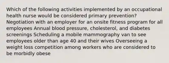 Which of the following activities implemented by an occupational health nurse would be considered primary prevention? Negotiation with an employer for an onsite fitness program for all employees Annual blood pressure, cholesterol, and diabetes screenings Scheduling a mobile mammography van to see employees older than age 40 and their wives Overseeing a weight loss competition among workers who are considered to be morbidly obese