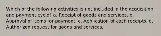 Which of the following activities is not included in the acquisition and payment cycle? a. Receipt of goods and services. b. Approval of items for payment. c. Application of cash receipts. d. Authorized request for goods and services.