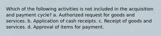 Which of the following activities is not included in the acquisition and payment cycle? a. Authorized request for goods and services. b. Application of cash receipts. c. Receipt of goods and services. d. Approval of items for payment.