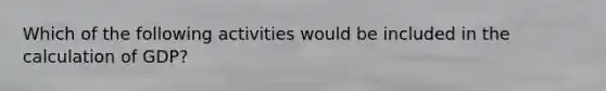 Which of the following activities would be included in the calculation of GDP?