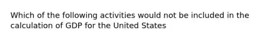 Which of the following activities would not be included in the calculation of GDP for the United States