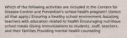 Which of the following activities are included in the Centers for Disease Control and Prevention's school health program? (Select all that apply.) Ensuring a healthy school environment Assisting teachers with education related to health Encouraging nutritious school meals Giving immunizations to students, staff, teachers, and their families Providing mental health counseling