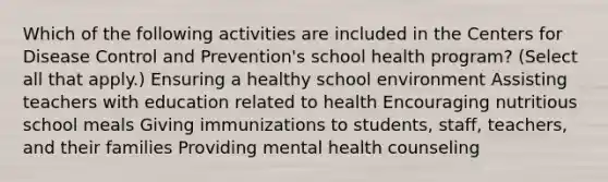 Which of the following activities are included in the Centers for Disease Control and Prevention's school health program? (Select all that apply.) Ensuring a healthy school environment Assisting teachers with education related to health Encouraging nutritious school meals Giving immunizations to students, staff, teachers, and their families Providing mental health counseling