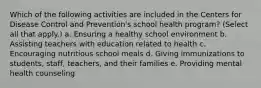 Which of the following activities are included in the Centers for Disease Control and Prevention's school health program? (Select all that apply.) a. Ensuring a healthy school environment b. Assisting teachers with education related to health c. Encouraging nutritious school meals d. Giving immunizations to students, staff, teachers, and their families e. Providing mental health counseling