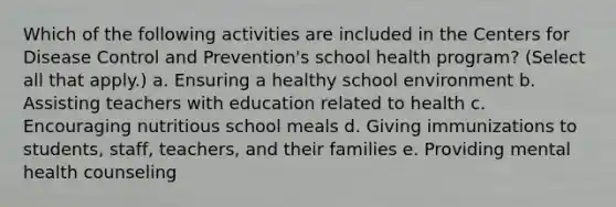 Which of the following activities are included in the Centers for Disease Control and Prevention's school health program? (Select all that apply.) a. Ensuring a healthy school environment b. Assisting teachers with education related to health c. Encouraging nutritious school meals d. Giving immunizations to students, staff, teachers, and their families e. Providing mental health counseling