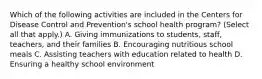 Which of the following activities are included in the Centers for Disease Control and Prevention's school health program? (Select all that apply.) A. Giving immunizations to students, staff, teachers, and their families B. Encouraging nutritious school meals C. Assisting teachers with education related to health D. Ensuring a healthy school environment