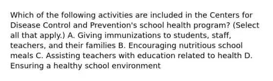 Which of the following activities are included in the Centers for Disease Control and Prevention's school health program? (Select all that apply.) A. Giving immunizations to students, staff, teachers, and their families B. Encouraging nutritious school meals C. Assisting teachers with education related to health D. Ensuring a healthy school environment