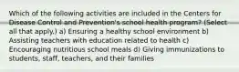 Which of the following activities are included in the Centers for Disease Control and Prevention's school health program? (Select all that apply.) a) Ensuring a healthy school environment b) Assisting teachers with education related to health c) Encouraging nutritious school meals d) Giving immunizations to students, staff, teachers, and their families