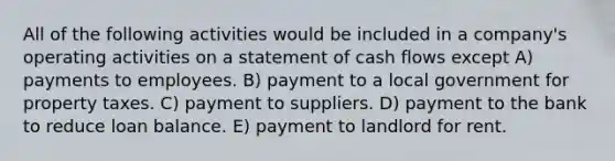 All of the following activities would be included in a company's operating activities on a statement of cash flows except A) payments to employees. B) payment to a local government for property taxes. C) payment to suppliers. D) payment to the bank to reduce loan balance. E) payment to landlord for rent.