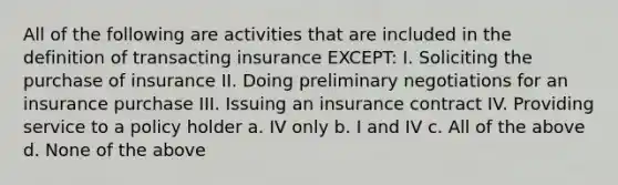 All of the following are activities that are included in the definition of transacting insurance EXCEPT: I. Soliciting the purchase of insurance II. Doing preliminary negotiations for an insurance purchase III. Issuing an insurance contract IV. Providing service to a policy holder a. IV only b. I and IV c. All of the above d. None of the above