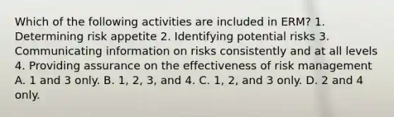 Which of the following activities are included in ERM? 1. Determining risk appetite 2. Identifying potential risks 3. Communicating information on risks consistently and at all levels 4. Providing assurance on the effectiveness of risk management A. 1 and 3 only. B. 1, 2, 3, and 4. C. 1, 2, and 3 only. D. 2 and 4 only.