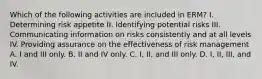 Which of the following activities are included in ERM? I. Determining risk appetite II. Identifying potential risks III. Communicating information on risks consistently and at all levels IV. Providing assurance on the effectiveness of risk management A. I and III only. B. II and IV only. C. I, II, and III only. D. I, II, III, and IV.