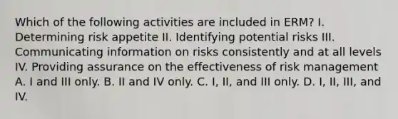 Which of the following activities are included in ERM? I. Determining risk appetite II. Identifying potential risks III. Communicating information on risks consistently and at all levels IV. Providing assurance on the effectiveness of risk management A. I and III only. B. II and IV only. C. I, II, and III only. D. I, II, III, and IV.