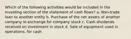 Which of the following activities would be included in the Investing section of the statement of cash flows? a. Non-trade loan to another entity b. Purchase of the net assets of another company in exchange for company stock c. Cash dividends received on investment in stock d. Sale of equipment used in operations, for cash