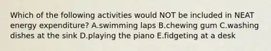 Which of the following activities would NOT be included in NEAT energy expenditure? A.swimming laps B.chewing gum C.washing dishes at the sink D.playing the piano E.fidgeting at a desk