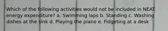 Which of the following activities would not be included in NEAT energy expenditure? a. Swimming laps b. Standing c. Washing dishes at the sink d. Playing the piano e. Fidgeting at a desk