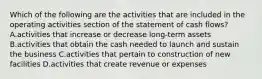 Which of the following are the activities that are included in the operating activities section of the statement of cash​ flows? A.activities that increase or decrease long-term assets B.activities that obtain the cash needed to launch and sustain the business C.activities that pertain to construction of new facilities D.activities that create revenue or expenses