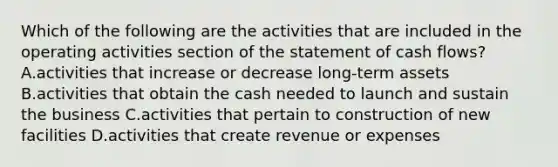 Which of the following are the activities that are included in the operating activities section of the statement of cash​ flows? A.activities that increase or decrease long-term assets B.activities that obtain the cash needed to launch and sustain the business C.activities that pertain to construction of new facilities D.activities that create revenue or expenses