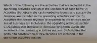 Which of the following are the activities that are included in the operating activities section of the statement of cash flows? A) Activities that obtain the cash needed to launch and sustain the business are included in the operating activities section. B) Activities that create revenue or expenses in the entity's major line of business are included in the operating activities section. C) Activities that increase or decrease long-term assets are included in the operating activities section. D) Activities that pertain to construction of new facilities are included in the operating activities section.