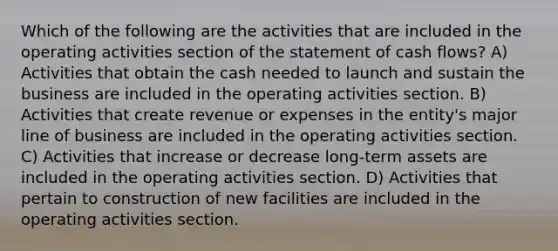 Which of the following are the activities that are included in the operating activities section of the statement of cash flows? A) Activities that obtain the cash needed to launch and sustain the business are included in the operating activities section. B) Activities that create revenue or expenses in the entity's major line of business are included in the operating activities section. C) Activities that increase or decrease long-term assets are included in the operating activities section. D) Activities that pertain to construction of new facilities are included in the operating activities section.