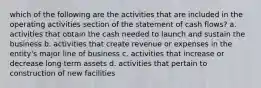 which of the following are the activities that are included in the operating activities section of the statement of cash flows? a. activities that obtain the cash needed to launch and sustain the business b. activities that create revenue or expenses in the entity's major line of business c. activities that increase or decrease long term assets d. activities that pertain to construction of new facilities