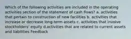 Which of the following activities are included in the operating activities section of the statement of cash flows? a. activities that pertain to construction of new facilities b. activities that increase or decrease long-term assets c. activities that involve stockholders' equity d.activities that are related to current assets and liabilities Feedback