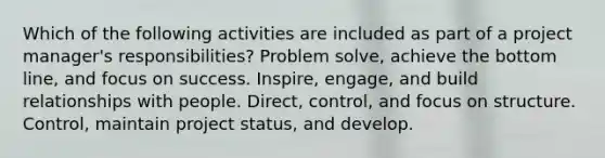 Which of the following activities are included as part of a project manager's responsibilities? Problem solve, achieve the bottom line, and focus on success. Inspire, engage, and build relationships with people. Direct, control, and focus on structure. Control, maintain project status, and develop.