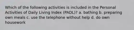 Which of the following activities is included in the Personal Activities of Daily Living Index (PADL)? a. bathing b. preparing own meals c. use the telephone without help d. do own housework