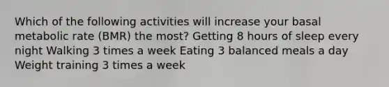 Which of the following activities will increase your basal metabolic rate (BMR) the most? Getting 8 hours of sleep every night Walking 3 times a week Eating 3 balanced meals a day Weight training 3 times a week