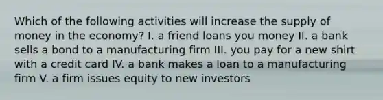 Which of the following activities will increase the supply of money in the economy? I. a friend loans you money II. a bank sells a bond to a manufacturing firm III. you pay for a new shirt with a credit card IV. a bank makes a loan to a manufacturing firm V. a firm issues equity to new investors