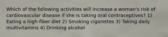 Which of the following activities will increase a woman's risk of cardiovascular disease if she is taking oral contraceptives? 1) Eating a high-fiber diet 2) Smoking cigarettes 3) Taking daily multivitamins 4) Drinking alcohol