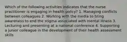 Which of the following activities indicates that the nurse practitioner is engaging in health policy? 1. Managing conflicts between colleagues 2. Working with the media to bring awareness to end the stigma associated with mental illness 3. Lecturing and presenting at a national conference 4. Supporting a junior colleague in the development of their health assessment skills