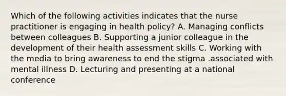 Which of the following activities indicates that the nurse practitioner is engaging in health policy? A. Managing conflicts between colleagues B. Supporting a junior colleague in the development of their health assessment skills C. Working with the media to bring awareness to end the stigma .associated with mental illness D. Lecturing and presenting at a national conference